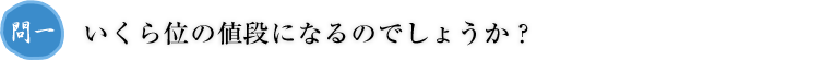 問一.いくら位の値段になるのでしょうか？