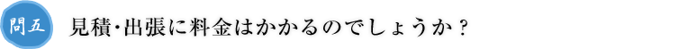 問五.見積・出張に料金はかかるのでしょうか？
