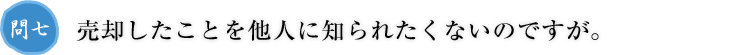 問七.売却したことを他人に知られたくないのですが。