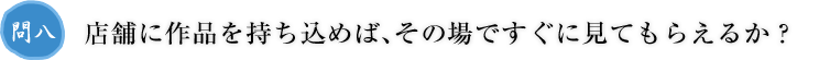 問八.店舗に作品を持ち込めば、その場ですぐに見てもらえるか？